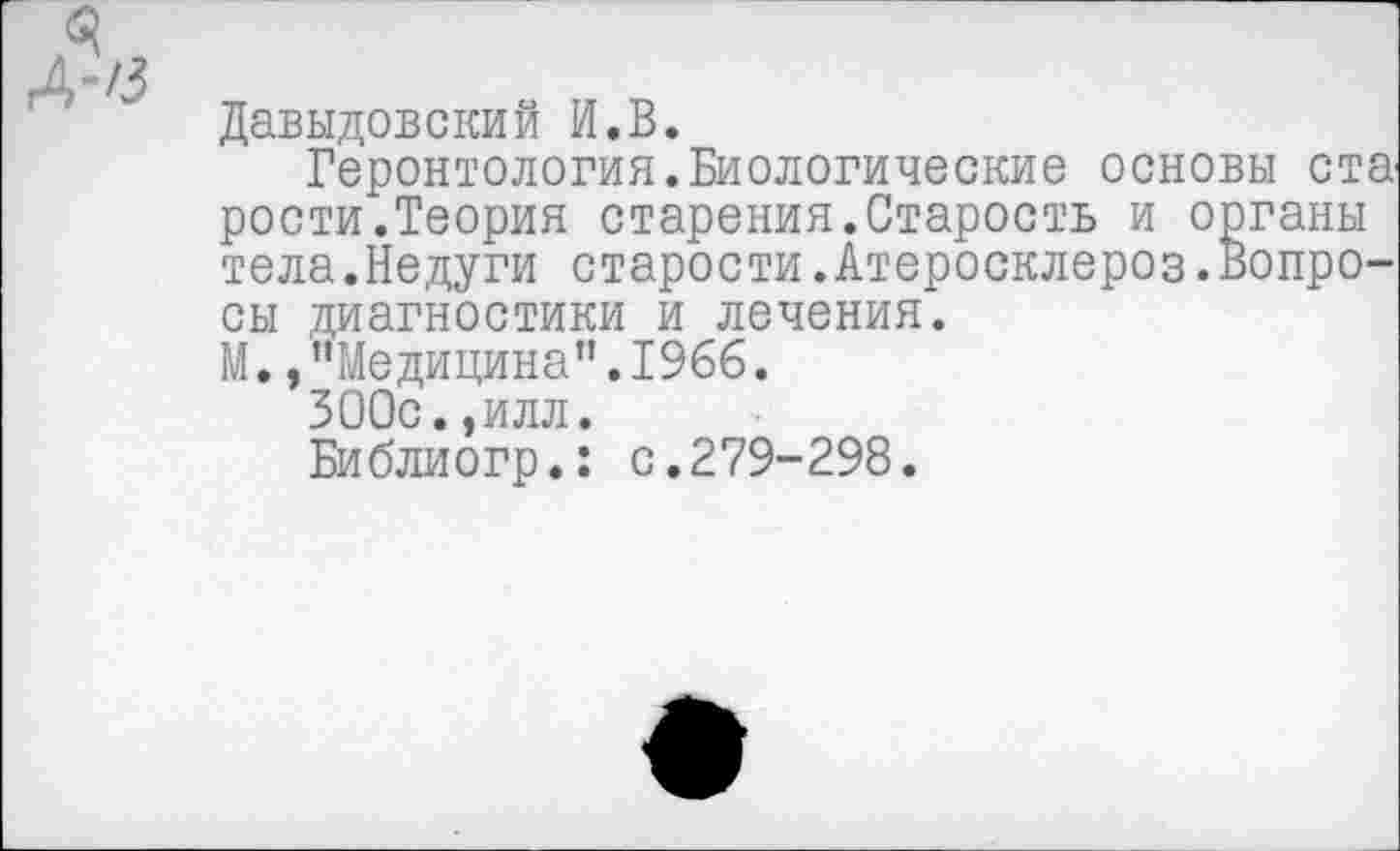 ﻿Давыдовский И.В.
Геронтология.Биологические основы ста' рости.Теория старения.Старость и органы тела.Недуги старости.Атеросклероз.Вопросы диагностики и лечения.
М. /’Медицина".1966.
ЗООс.,илл.
Библиогр.: с.279-298.